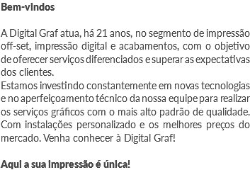 Bem-vindos A Digital Graf atua, há 21 anos, no segmento de impressão off-set, impressão digital e acabamentos, com o objetivo de oferecer serviços diferenciados e superar as expectativas dos clientes.
Estamos investindo constantemente em novas tecnologias e no aperfeiçoamento técnico da nossa equipe para realizar os serviços gráficos com o mais alto padrão de qualidade. Com instalações personalizado e os melhores preços do mercado. Venha conhecer à Digital Graf! Aqui a sua impressão é única!